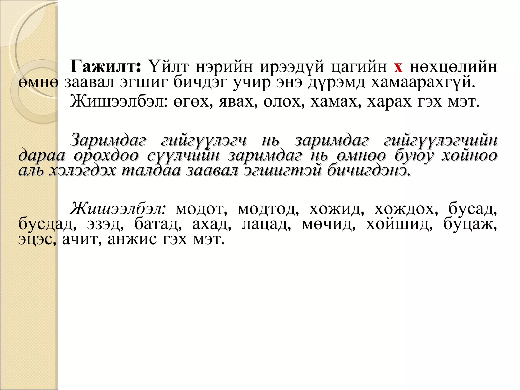 Гажилт:  Үйлт нэрийн ирээдүй цагийн   х  нөхцөлийн өмнө заавал эгшиг бичдэг учир энэ дүрэмд хамаарахгүй.  Жишээлбэл: өгөх, явах, олох, хамах, харах гэх мэт. Заримдаг гийгүүлэгч нь заримдаг гийгүүлэгчийн дараа орохдоо сүүлчийн заримдаг нь өмнөө буюу хойноо аль хэлэгдэх талдаа заавал эгшигтэй бичигдэнэ.  Жишээлбэл:  модот, модтод, хожид, хождох, бусад, бусдад, эзэд, батад, ахад, лацад, мөчид, хойшид, буцаж, эцэс, ачит, анжис гэх мэт. 