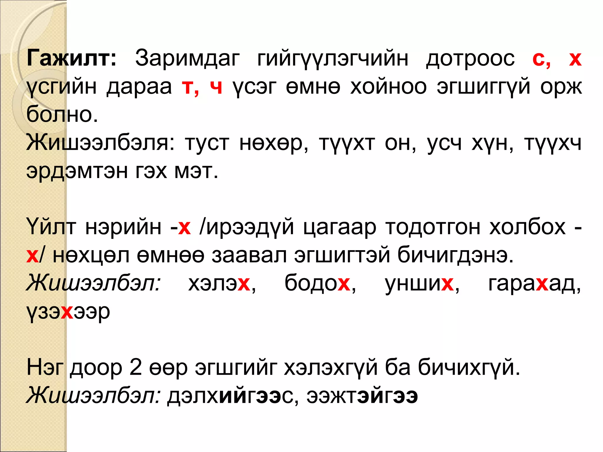Гажилт:  Заримдаг гийгүүлэгчийн дотроос  с, х  үсгийн дараа  т, ч  үсэг өмнө хойноо эгшиггүй орж болно.  Жишээлбэл я : туст нөхөр, түүхт он, усч хүн, түүхч эрдэмтэн гэх мэт. Үйлт нэрийн - х  /ирээдүй цагаар тодотгон холбох - х / нөхцөл өмнөө заавал эгшигтэй бичигдэнэ.  Жишээлбэл:  хэлэ х , бодо х , унши х , гара х ад, үзэ х ээр Нэг доор 2 өөр эгшгийг хэлэхгүй ба бичихгүй.  Жишээлбэл:  дэлх ий г ээ с, ээжт эй г ээ 