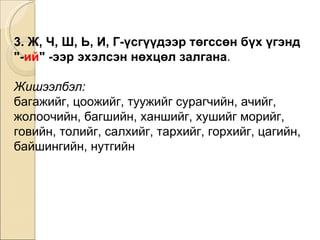 3. Ж, Ч, Ш, Ь, И, Г-үсгүүдээр төгссөн бүх үгэнд  "- ий " -ээр эхэлсэн нөхцөл залгана .  Жишээлбэл: багажийг, цоожийг, туужийг сурагчийн, ачийг ,  жолоочийн ,  багшийн, ханшийг, хушийг   морийг, говийн, толийг ,  салхийг, тархийг, горхийг ,  цагийн, байшингийн, нутгийн 
