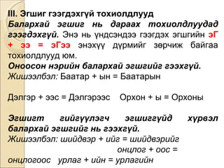 III. Эгшиг гээгдэхгүй тохиолдлууд Балархай эгшиг нь дараах тохиолдлуудад гээгдэхгүй.  Энэ нь үндсэндээ гээгдэх эгшгийн  эГ + ээ = эГээ   энэхүү дүрмийг зөрчиж байгаа тохиолдлууд юм. Оноосон нэрийн балархай эгшгийг гээхгүй.  Жишээлбэл:  Баатар + ын = Баатарын  Дэлгэр + ээс = Дэлгэрээс  Орхон + ы = Орхоны Эгшигт гийгүүлэгч эгшиггүйд хүрвэл балархай эгшгийг нь гээхгүй.  Жишээлбэл: шийдвэр + ийг = шийдвэрийг  онцлог + оос = онцлогоос  урлаг + ийн = урлагийн 