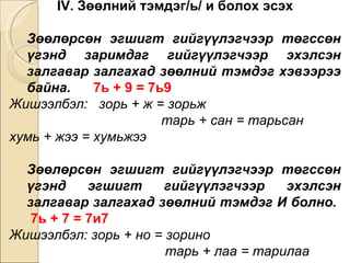 IV. Зөөлний тэмдэг/ь/ и болох эсэх Зөөлөрсөн эгшигт гийгүүлэгчээр төгссөн үгэнд зари м даг гийгүүлэгчээр эхэлсэн залгавар залгахад зөөлний тэмдэг хэвээрээ байна.   7ь + 9 = 7ь9  Жишээлбэл:  зорь + ж = зорьж  тарь + сан = тарьсан  хумь + жээ = хумьжээ Зөөлөрсөн эгшигт гийгүүлэгчээр төгссөн үгэнд эгшигт гийгүүлэгчээр эхэлсэн залгавар залгахад зөөлний тэмдэг И болно.   7ь + 7 = 7и7  Жишээлбэл: зорь + но = зорино  тарь + лаа = тарилаа  хумь + в = хумив 