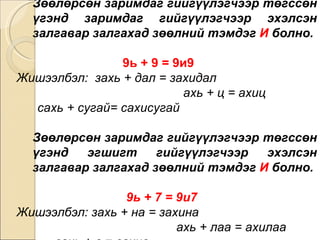 Зөөлөрсөн заримдаг гийгүүлэгчээр төгссөн үгэнд заримдаг гийгүүлэгчээр эхэлсэн залгавар залгахад зөөлний тэмдэг  И  болно.   9ь + 9 = 9и9   Жишээлбэл:  захь + дал = захидал  ахь + ц = ахиц  сахь + сугай= сахисугай Зөөлөрсөн заримдаг гийгүүлэгчээр төгссөн үгэнд эгшигт гийгүүлэгчээр эхэлсэн залгавар залгахад зөөлний тэмдэг  И  болно.  9ь + 7 = 9и7  Жишээлбэл: захь + на = захина  ахь + лаа = ахилаа  сахь + в = сахив 