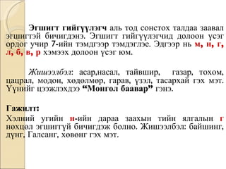 Эгшигт гийгүүлэгч  аль тод сонстох талдаа заавал эгшигтэй бичигдэнэ. Эгшигт гийгүүлэгчид долоон үсэг ордог учир 7-ийн тэмдгээр тэмдэглэе. Эдгээр нь   м, н, г, л, б, в, р   хэмээх долоон үсэг юм.  Жишээлбэл : асар,насал, тайвшир,  газар, тохом, цацрал, модон, хөдөлмөр, гарав, үзэл, тасархай гэх мэт. Үүнийг цээжлэхдээ  “Монгол баавар”  гэнэ.  Гажилт: Хэлний угийн  н -ийн дараа заахын тийн ялгалын  г   нөхцөл эгшиггүй бичигдэж болно. Жишээлбэл: байшинг, дүнг, Галсанг, хөвөнг гэх мэт. 