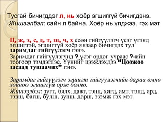 Ц, ж, з, с, д, т, ш, ч, х  есөн гийгүүлэгч үсэг үгэнд эгшигтэй, эгшиггүй хоёр янзаар бичигдэх тул  заримдаг гийгүүлэгч  гэнэ.  Заримдаг гийгүүлэгчид 9 үсэг ордог учраас 9-ийн тоогоор тэмдэглэе. Үүнийг цээжлэхдээ  “Цоожоо засаад тушаачих”  гэнэ.  Заримдаг гийгүүлэгч эгшигт гийгүүлэгчийн дараа өмнө хойноо эгшиггүй орж болно. Жишээлбэл : зугт, бялх, давт, тэнц, хагд, амт, тэнд, ард, тэвш, багш, булш, зунш, дарш, эзэмж гэх мэт. Тусгай бичигддэг  л ,  нь  хоёр эгшиггүй бичигдэнэ. Жишээлбэл : сайн л байна. Хоёр нь үлджээ. гэх мэт 