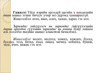 Гажилт:  Үйлт нэрийн ирээдүй цагийн   х  нөхцөлийн өмнө заавал эгшиг бичдэг учир энэ дүрэмд хамаарахгүй.  Жишээлбэл: өгөх, явах, олох, хамах, харах гэх мэт. Заримдаг гийгүүлэгч нь заримдаг гийгүүлэгчийн дараа орохдоо сүүлчийн заримдаг нь өмнөө буюу хойноо аль хэлэгдэх талдаа заавал эгшигтэй бичигдэнэ.  Жишээлбэл:  модот, модтод, хожид, хождох, бусад, бусдад, эзэд, батад, ахад, лацад, мөчид, хойшид, буцаж, эцэс, ачит, анжис гэх мэт. 