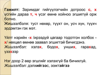 Гажилт:  Заримдаг гийгүүлэгчийн дотроос  с, х  үсгийн дараа  т, ч  үсэг өмнө хойноо эгшиггүй орж болно.  Жишээлбэл я : туст нөхөр, түүхт он, усч хүн, түүхч эрдэмтэн гэх мэт. Үйлт нэрийн - х  /ирээдүй цагаар тодотгон холбох - х / нөхцөл өмнөө заавал эгшигтэй бичигдэнэ.  Жишээлбэл:  хэлэ х , бодо х , унши х , гара х ад, үзэ х ээр Нэг доор 2 өөр эгшгийг хэлэхгүй ба бичихгүй.  Жишээлбэл:  дэлх ий г ээ с, ээжт эй г ээ 