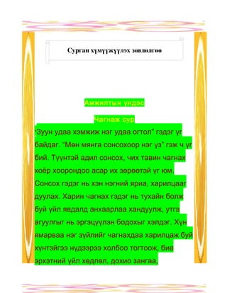 Сурган хүмүүжүүлэх зөвлөлгөө




                Амжилтын үндэс

                   Чагнаж сур
“Зуун   удаа хэмжиж нэг удаа огтол” гэдэг үг
байдаг. “Мөн мянга сонсохоор нэг үз” гэж ч үг
бий. Түүнтэй адил сонсох, чих тавин чагнах
хоёр хоорондоо асар их зөрөөтэй үг юм.
Сонсох гэдэг нь хэн нэгний яриа, харилцааг
дуулах. Харин чагнах гэдэг нь тухайн болж
буй үйл явдалд анхаарлаа хандуулж, утга
агуулгыг нь эргэцүүлэн бодохыг хэлдэг. Хүн
ямарваа нэг зүйлийг чагнахдаа харилцаж буй
хүнтэйгээ нүдээрээ холбоо тогтоож, бие
эрхэтний үйл хөдлөл, дохио зангаа,
 