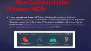 ❧ A non-communicable disease (NCD) is a medical condition or disease that is non-
infectious or non-transmissible. NCDs can refer to chronic diseases which last for long periods
of time and progress slowly. Sometimes, NCDs result in rapid deaths such as seen in certain
diseases such as autoimmune diseases, heart diseases, stroke, cancers, diabetes, chronic kidney
disease, osteoporosis, Alzheimer's disease, cataracts, and others.
Non-Communicable
Disease (NCD)
 