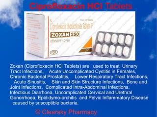 Ciprofloxacin HCl Tablets
© Clearsky Pharmacy
Zoxan (Ciprofloxacin HCl Tablets) are used to treat Urinary
Tract Infections, Acute Uncomplicated Cystitis in Females,
Chronic Bacterial Prostatitis, Lower Respiratory Tract Infections,
Acute Sinusitis, Skin and Skin Structure Infections, Bone and
Joint Infections, Complicated Intra-Abdominal Infections,
Infectious Diarrhoea, Uncomplicated Cervical and Urethral
Gonorrhoea, Epididymo-orchitis and Pelvic Inflammatory Disease
caused by susceptible bacteria.
 