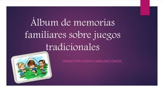 Álbum de memorias
familiares sobre juegos
tradicionales
CREADO POR: GLENYS CABALLERO GARCÍA
 