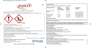 ZOXISZOXIS
Warning
PROTECT FROM FROST.
SHAKE WELL BEFORE USE
Contents: 4x5 litres Manufacturing date and Batch no.: see packaging
Manufacturer, marketing company and approval holder:
Arysta LifeScience Benelux sprl
Rue de Renory 26/1 - B-4102 Ougrée, Belgium
Tel. 00 32 4 385 9711
24-Hour Emergency Telephone Number: 01235 239670
(MAPP 15483)
Contains 250 g/l azoxystrobin as a suspension concentrate.
ZOXIS is a broad-spectrum fungicide with translaminar, systemic and protectant activity.
The (COSHH) Control of Substances Hazardous to Health Regulations may apply to the use of this product at work.
May cause an allergic skin reaction.
Very toxic to aquatic life with long lasting effects.
Avoid breathing vapours
Wear eye protection, protective clothing, protective gloves, face shield
IF ON SKIN: Wash with plenty of soap and water
If skin irritation or rash occurs: Get medical advice/attention
Dispose of contents/container to a licensed hazardous-waste disposal contractor or collection site except for
empty clean containers which can be disposed of as non-hazardous waste.
To avoid risks to human health and the environment, comply with the instructions for use.
F Important Information
FOR USE ONLY AS AN AGRICULTURAL/HORTICULTURAL FUNGICIDE
Important Information: Maximum Maximum Latest time of
individual dose number of application
(Litres Product/ha) treatments
Wheat, barley, rye and
triticale 1.0 L/ha Two per crop Up to and including grain
watery-ripe stage (GS71).
Asparagus (outdoor) 1.0 L/ha Three per crop Before crop senescence
Combining peas 1.0 L/ha Two per crop 36 days before harvest.
Vining peas 1.0 L/ha Two per crop 14 days before harvest.
Other specific restrictions:
To reduce the risk of the development of resistance in the target diseases, a maximum of only two applications of any Qol
fungicide to cereal crops are permitted.
READ THE LABEL BEFORE USE. USING THIS PRODUCT IN A MANNER THAT IS INCONSISTANT WITH THE LABEL
MAY BE AN OFFENCE. FOLLOW THE CODE OF PRACTICE FOR USING PLANT PROTECTION PRODUCTS
SAFETY PRECAUTIONS
Operator Protection
WASH SPLASHES from skin or eyes immediately.
DO NOT BREATHE SPRAY.
WASH HANDS AND EXPOSED SKIN before meals and after work.
WHEN USING DO NOT EAT, DRINK OR SMOKE
IF YOU FEEL UNWELL, seek medical advice (show label where possible).
Environmental Protection
AVOID DRIFT onto non-target plants.
DO NOT CONTAMINATE water with the product or its container. Do not clean application equipment near surface water. Avoid
contamination via drains from farmyards and roads.
Storage and Disposal
KEEP IN ORIGINAL CONTAINER tightly closed in a safe place.
RINSE CONTAINER THOROUGHLY by using an integrated pressure rinsing device or manually rinsing three times.
Add washings to sprayer at time of filling and dispose of safely.
KEEP AWAY FROM FOOD, DRINK AND ANIMAL FEEDING STUFFS.
KEEP OUT OF REACH OF CHILDREN
DO NOT RE-USE CONTAINER for any purpose
2112  ELI. 2016-03
CA602112 ZOXIS 4x5L.qxp_2112 ZOXIS 8/03/16 13:35 Page1
 