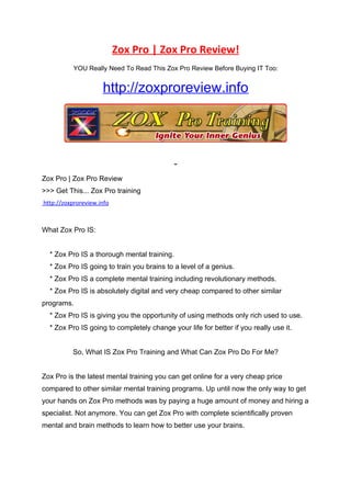 Zox Pro | Zox Pro Review!
           YOU Really Need To Read This Zox Pro Review Before Buying IT Too:


                     http://zoxproreview.info




Zox Pro | Zox Pro Review
>>> Get This... Zox Pro training
http://zoxproreview.info



What Zox Pro IS:


  * Zox Pro IS a thorough mental training.
  * Zox Pro IS going to train you brains to a level of a genius.
  * Zox Pro IS a complete mental training including revolutionary methods.
  * Zox Pro IS is absolutely digital and very cheap compared to other similar
programs.
  * Zox Pro IS is giving you the opportunity of using methods only rich used to use.
  * Zox Pro IS going to completely change your life for better if you really use it.


          So, What IS Zox Pro Training and What Can Zox Pro Do For Me?


Zox Pro is the latest mental training you can get online for a very cheap price
compared to other similar mental training programs. Up until now the only way to get
your hands on Zox Pro methods was by paying a huge amount of money and hiring a
specialist. Not anymore. You can get Zox Pro with complete scientifically proven
mental and brain methods to learn how to better use your brains.
 