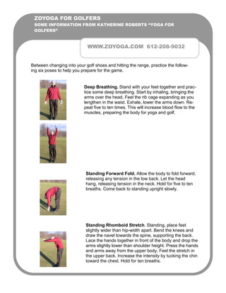 ZOYOGA FOR GOLFERS
 SOME INFORMATION FROM KATHERINE ROBERTS “YOGA FOR
 GOLFERS”



                             WWW.ZOYOGA.COM 612-208-9032


Between changing into your golf shoes and hitting the range, practice the follow-
ing six poses to help you prepare for the game.


                           Deep Breathing. Stand with your feet together and prac-
                           tice some deep breathing. Start by inhaling, bringing the
                           arms over the head, Feel the rib cage expanding as you
                           lengthen in the waist. Exhale, lower the arms down. Re-
                           peat five to ten times. This will increase blood flow to the
                           muscles, preparing the body for yoga and golf.




                            Standing Forward Fold. Allow the body to fold forward,
                            releasing any tension in the low back. Let the head
                            hang, releasing tension in the neck. Hold for five to ten
                            breaths. Come back to standing upright slowly.




                            Standing Rhomboid Stretch. Standing, place feet
                            slightly wider than hip-width apart. Bend the knees and
                            draw the navel towards the spine, supporting the back.
                            Lace the hands together in front of the body and drop the
                            arms slightly lower than shoulder height. Press the hands
                            and arms away from the upper body. Feel the stretch in
                            the upper back. Increase the intensity by tucking the chin
                            toward the chest. Hold for ten breaths.
 