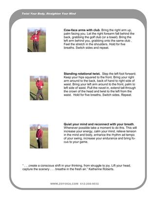 Twist Your Body, Straighten Your Mind




                                 Cow-face arms with club. Bring the right arm up,
                                 palm facing you. Let the right forearm fall behind the
                                 back, grabbing the golf club (or a towel). Bring the
                                 left arm behind you, grabbing onto the same club .
                                 Feel the stretch in the shoulders. Hold for five
                                 breaths. Switch sides and repeat.




                                 Standing rotational twist. Step the left foot forward.
                                 Keep your hips squared to the front. Bring your right
                                 arm around to the back, back of hand to right side of
                                 waist. Bring your left arm around to the front, palm to
                                 left side of waist. Pull the navel in, extend tall through
                                 the crown of the head and twist to the left from the
                                 waist. Hold for five breaths. Switch sides. Repeat.




                                 Quiet your mind and reconnect with your breath.
                                 Whenever possible take a moment to do this. This will
                                 increase your energy, calm your mind, relieve tension
                                 in the mind and body, enhance the rhythm ad tempo
                                 of your swing, increase your endurance and bring fo-
                                 cus to your game.




“ . . .create a conscious shift in your thinking, from struggle to joy. Lift your head,
capture the scenery . . . breathe in the fresh air.” Katherine Roberts.



                      WWW.ZOYOGA.COM 612-208-9032
 