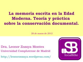La memoria escrita en la Edad
Moderna. Teoría y práctica
sobre la conservación documental.
Dra. Leonor Zozaya Montes
Universidad Complutense de Madrid
http://leonorzozaya.wordpress.com/
28 de marzo de 2012
 