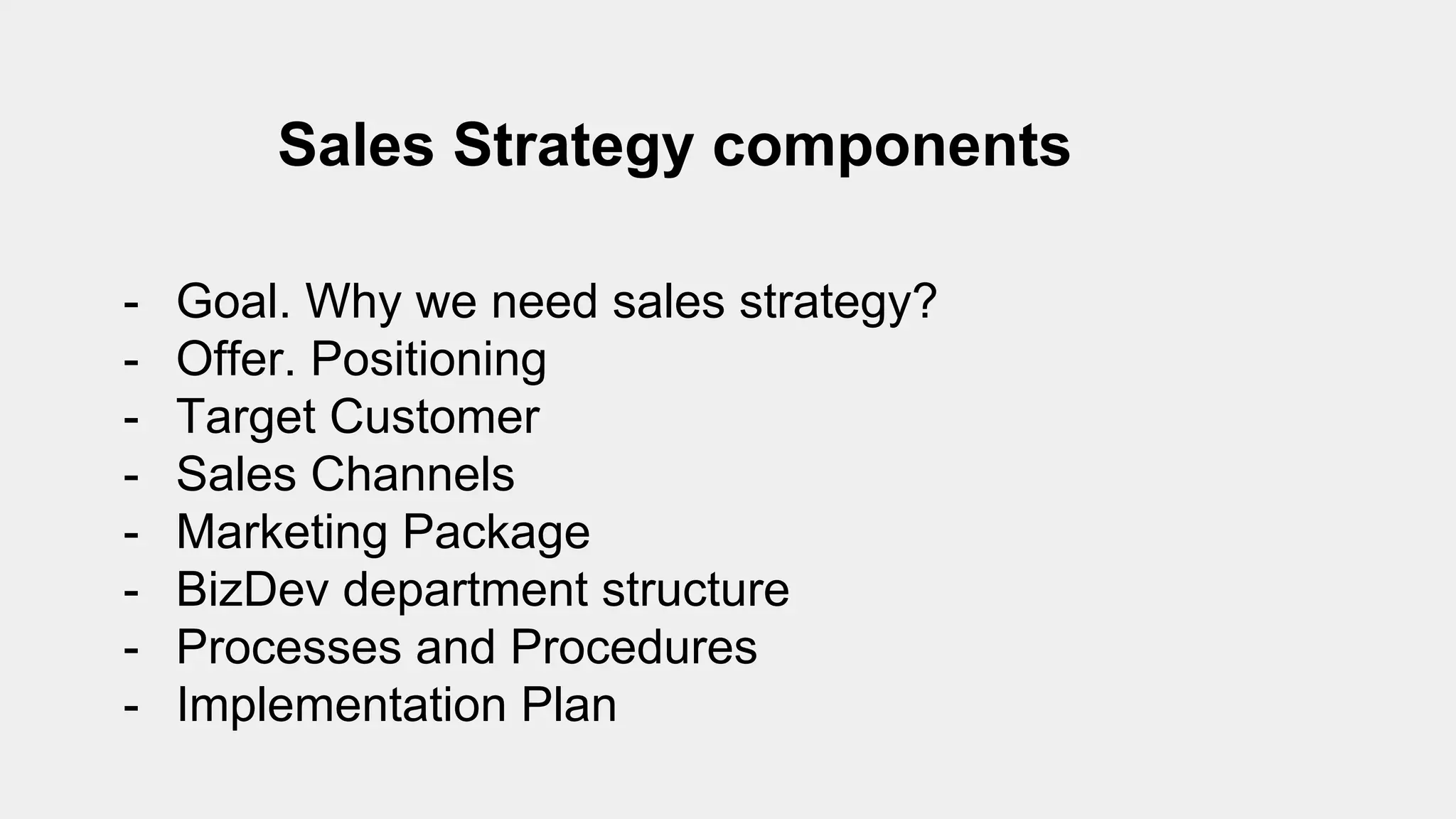 Sales Strategy components
- Goal. Why we need sales strategy?
- Offer. Positioning
- Target Customer
- Sales Channels
- Marketing Package
- BizDev department structure
- Processes and Procedures
- Implementation Plan
 