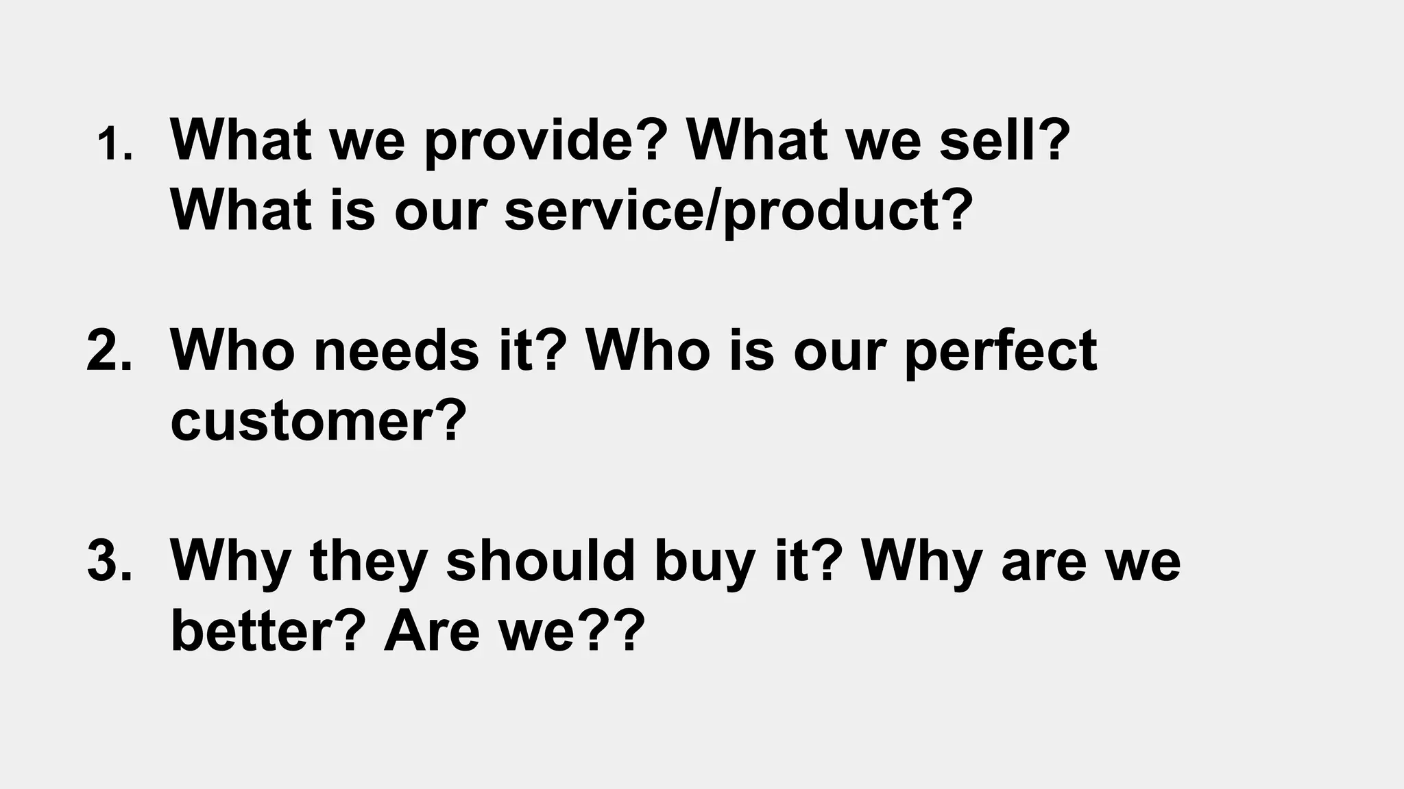 1. What we provide? What we sell?
What is our service/product?
2. Who needs it? Who is our perfect
customer?
3. Why they should buy it? Why are we
better? Are we??
 