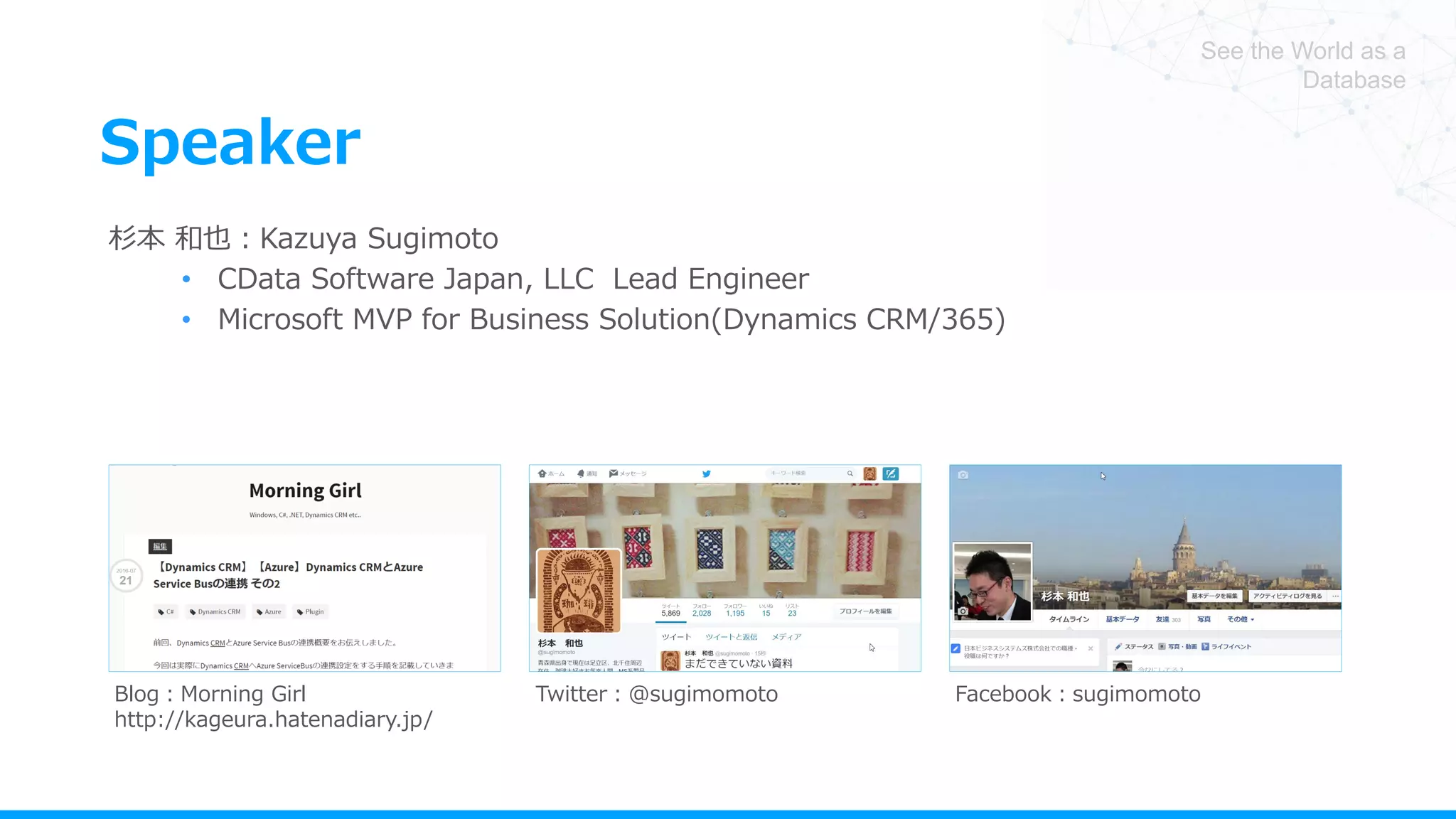 See the World as a
Database
Speaker
杉本 和也：Kazuya Sugimoto
• CData Software Japan, LLC Lead Engineer
• Microsoft MVP for Business Solution(Dynamics CRM/365)
Blog：Morning Girl
http://kageura.hatenadiary.jp/
Twitter：@sugimomoto Facebook：sugimomoto
 