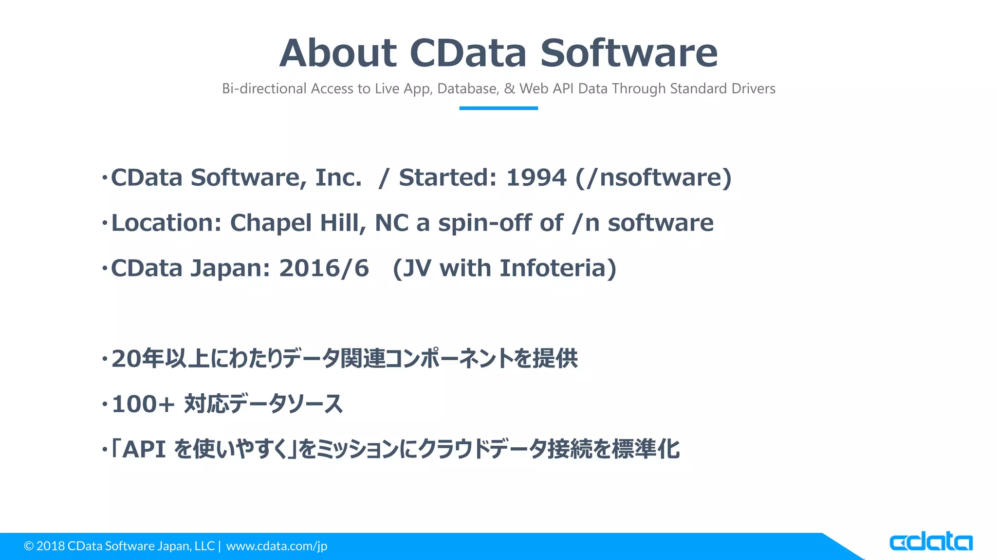 © 2018 CData Software Japan, LLC | www.cdata.com/jp
About CData Software
Bi-directional Access to Live App, Database, & Web API Data Through Standard Drivers
・CData Software, Inc. / Started: 1994 (/nsoftware)
・Location: Chapel Hill, NC a spin-off of /n software
・CData Japan: 2016/6 (JV with Infoteria)
・20年以上にわたりデータ関連コンポーネントを提供
・100+ 対応データソース
・「API を使いやすく」をミッションにクラウドデータ接続を標準化
 