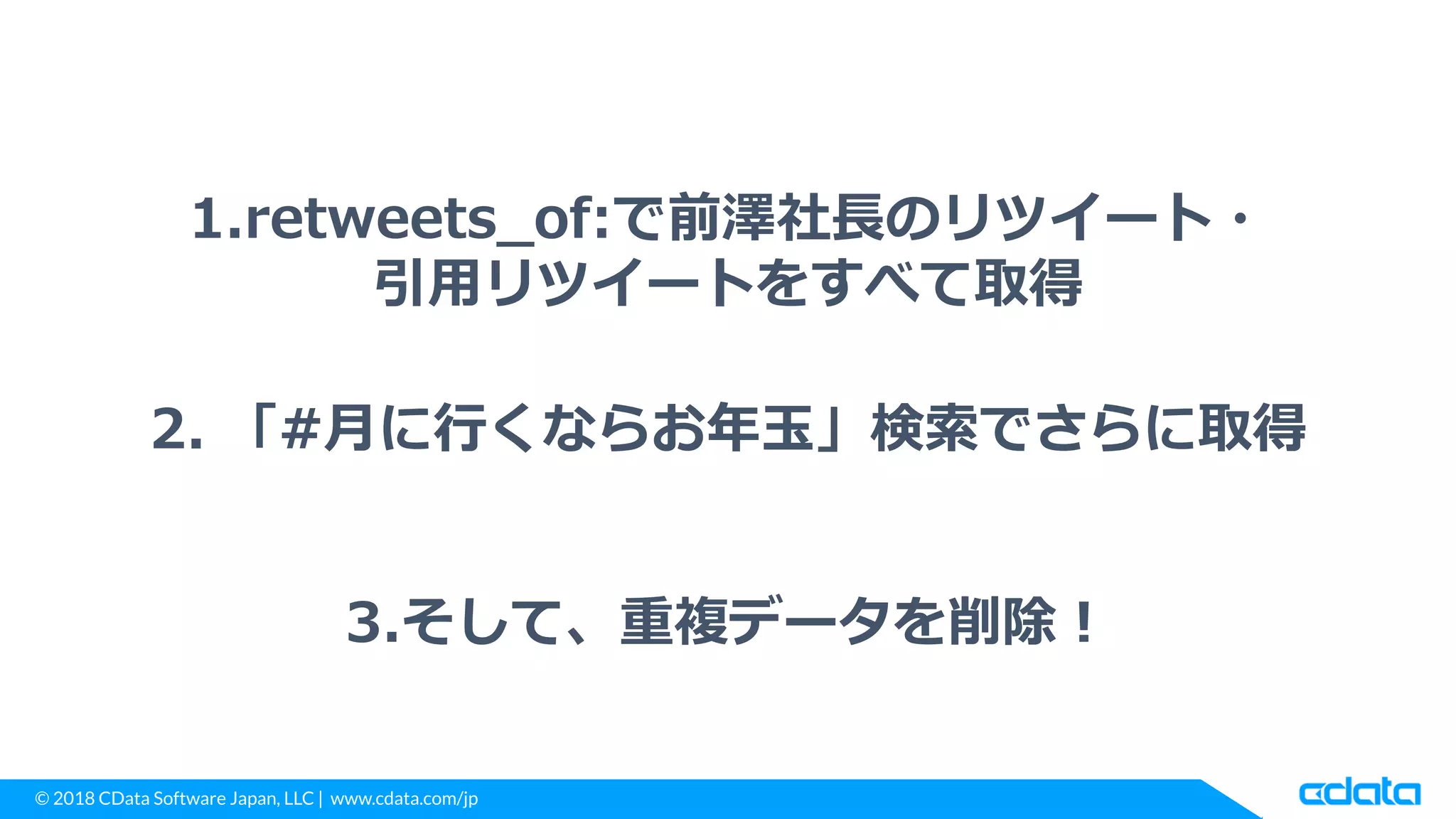 © 2018 CData Software Japan, LLC | www.cdata.com/jp
1.retweets_of:で前澤社長のリツイート・
引用リツイートをすべて取得
2. 「#月に行くならお年玉」検索でさらに取得
3.そして、重複データを削除！
 