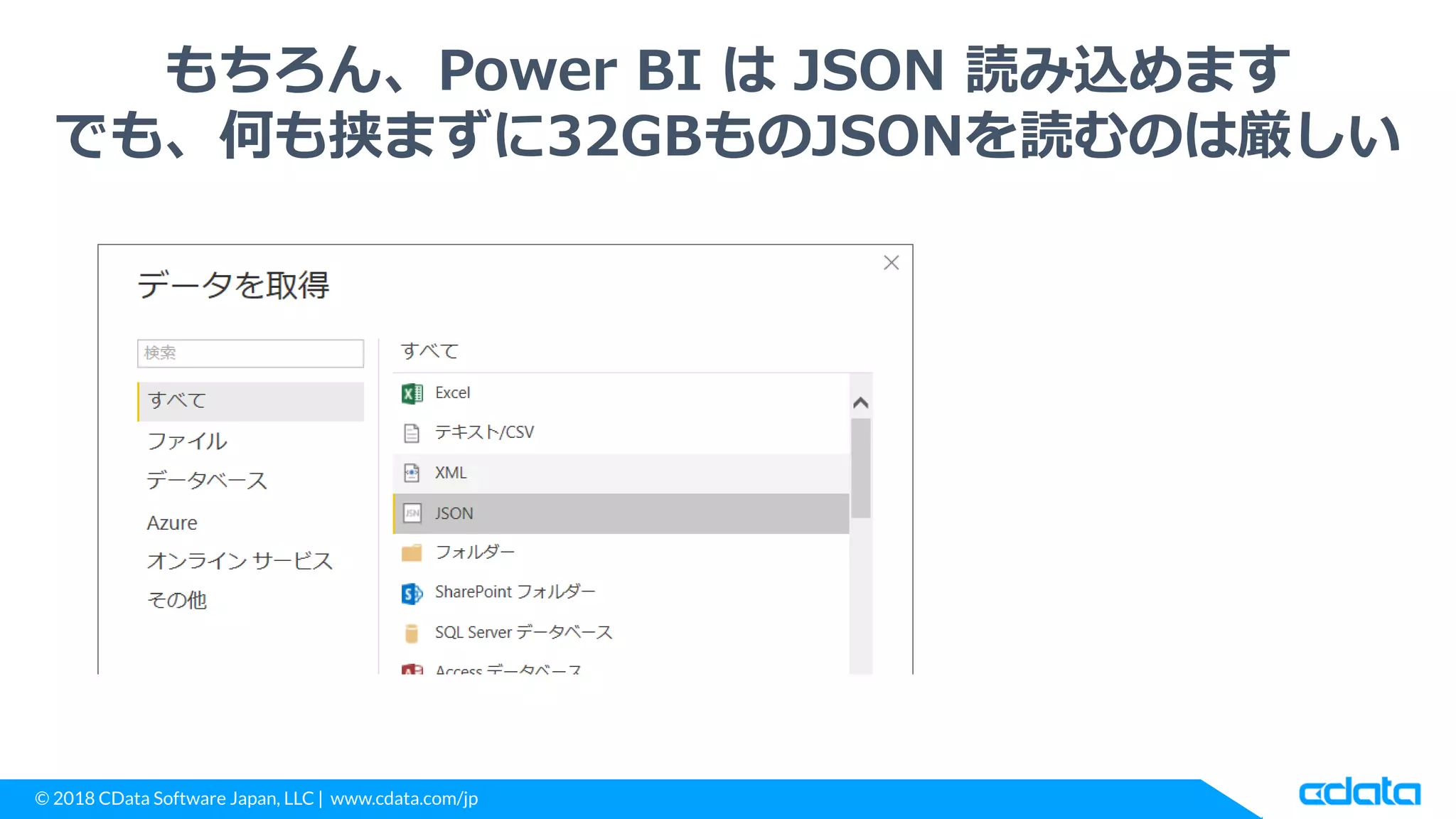© 2018 CData Software Japan, LLC | www.cdata.com/jp
もちろん、Power BI は JSON 読み込めます
でも、何も挟まずに32GBものJSONを読むのは厳しい
 