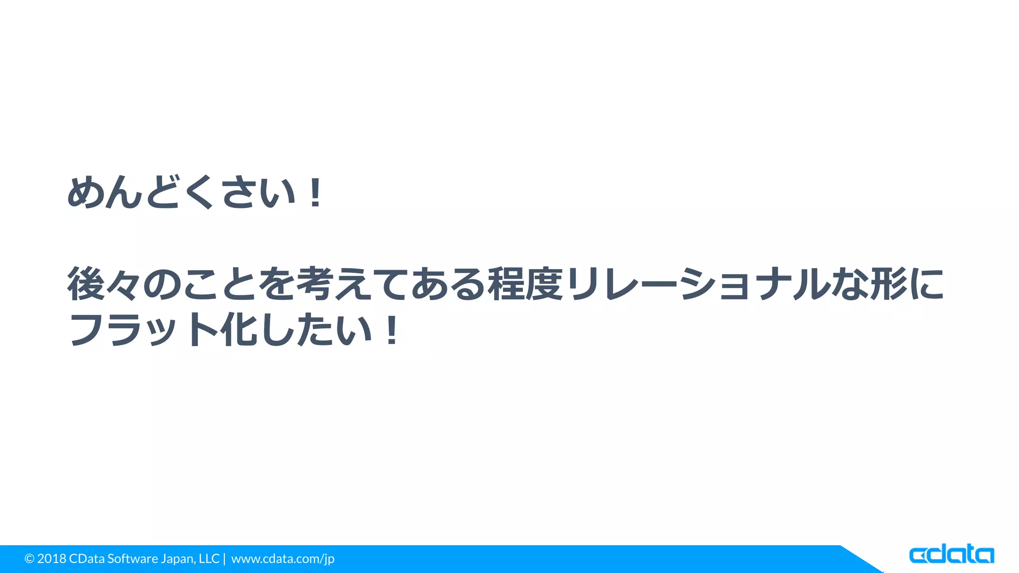 © 2018 CData Software Japan, LLC | www.cdata.com/jp
めんどくさい！
後々のことを考えてある程度リレーショナルな形に
フラット化したい！
 