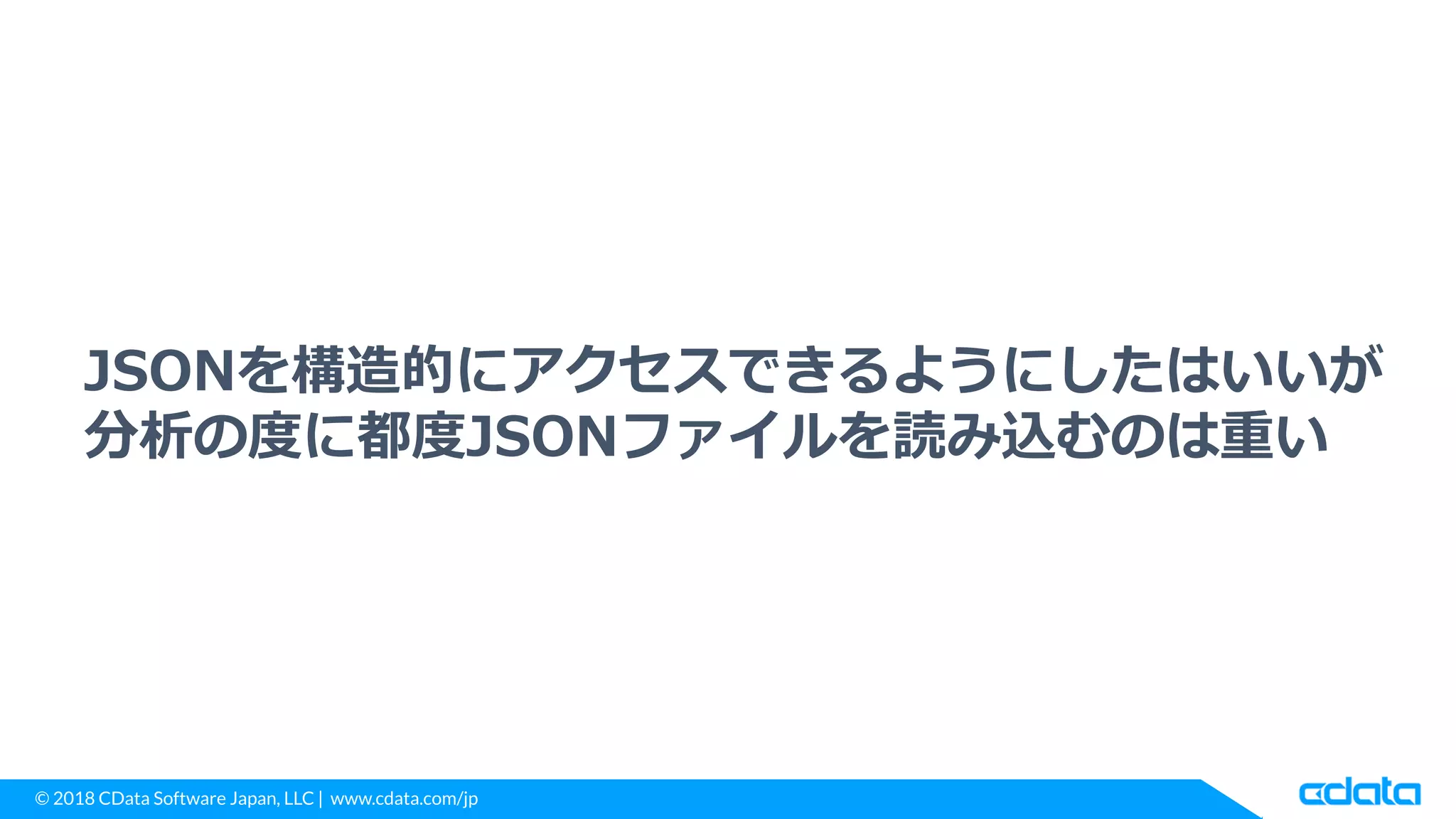 © 2018 CData Software Japan, LLC | www.cdata.com/jp
JSONを構造的にアクセスできるようにしたはいいが
分析の度に都度JSONファイルを読み込むのは重い
 