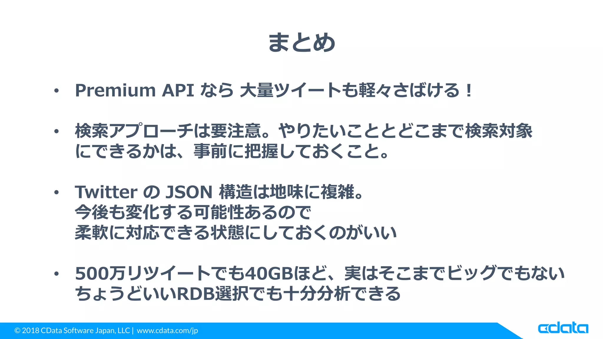 © 2018 CData Software Japan, LLC | www.cdata.com/jp
まとめ
• Premium API なら 大量ツイートも軽々さばける！
• 検索アプローチは要注意。やりたいこととどこまで検索対象
にできるかは、事前に把握しておくこと。
• Twitter の JSON 構造は地味に複雑。
今後も変化する可能性あるので
柔軟に対応できる状態にしておくのがいい
• 500万リツイートでも40GBほど、実はそこまでビッグでもない
ちょうどいいRDB選択でも十分分析できる
 