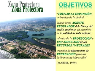 “ FRENAR LA EXPANSIÓN   anárquica de la ciudad  actuar como  AGENTE REGULADOR  del clima y del medio ambiente , en beneficio de la  calidad de vida urbana ; además de la  PROTECCIÓN   y  USO ADECUADO  de los  RECURSOS NATURALES , creación de  alternativas de  RECREACIÓN   para los habitantes de Maracaibo ”  (MARNR, 1989) Zona Protectora 
