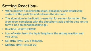 Setting Reaction:-
• When powder is mixed with liquid, phosphoric acid attacks the
surface of the particles and releases the zinc ions.
• The aluminium in the liquid is essential for cement formation. The
aluminium complexes with the phosphoric acid and the zinc ions to
form a zinc-aluminophosphate gel.
• Reaction is EXOTHERMIC.
• Loss of water from the liquid lengthens the setting reaction and
vise versa.
• SETTING TIME : 2.5-8 minutes.
• MIXING TIME: 1min 8 sec.
 