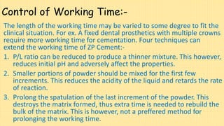 Control of Working Time:-
The length of the working time may be varied to some degree to fit the
clinical situation. For ex. A fixed dental prosthetics with multiple crowns
require more working time for cementation. Four techniques can
extend the working time of ZP Cement:-
1. P/L ratio can be reduced to produce a thinner mixture. This however,
reduces initial pH and adversely affect the properties.
2. Smaller portions of powder should be mixed for the first few
increments. This reduces the acidity of the liquid and retards the rate
of reaction.
3. Prolong the spatulation of the last increment of the powder. This
destroys the matrix formed, thus extra time is needed to rebuild the
bulk of the matrix. This is however, not a preffered method for
prolonging the working time.
 