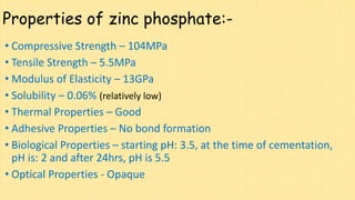 Properties of zinc phosphate:-
• Compressive Strength – 104MPa
• Tensile Strength – 5.5MPa
• Modulus of Elasticity – 13GPa
• Solubility – 0.06% (relatively low)
• Thermal Properties – Good
• Adhesive Properties – No bond formation
• Biological Properties – starting pH: 3.5, at the time of cementation,
pH is: 2 and after 24hrs, pH is 5.5
• Optical Properties - Opaque
 