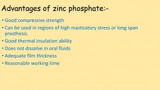 Advantages of zinc phosphate:-
• Good compressive strength
• Can be used in regions of high masticatory stress or long span
prosthesis.
• Good thermal insulation ability
• Does not dissolve in oral fluids
• Adequate film thickness
• Reasonable working time
 