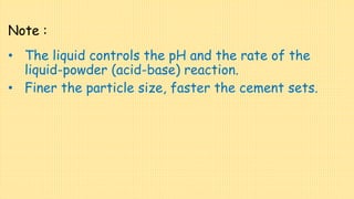 Note :
• The liquid controls the pH and the rate of the
liquid-powder (acid-base) reaction.
• Finer the particle size, faster the cement sets.
 
