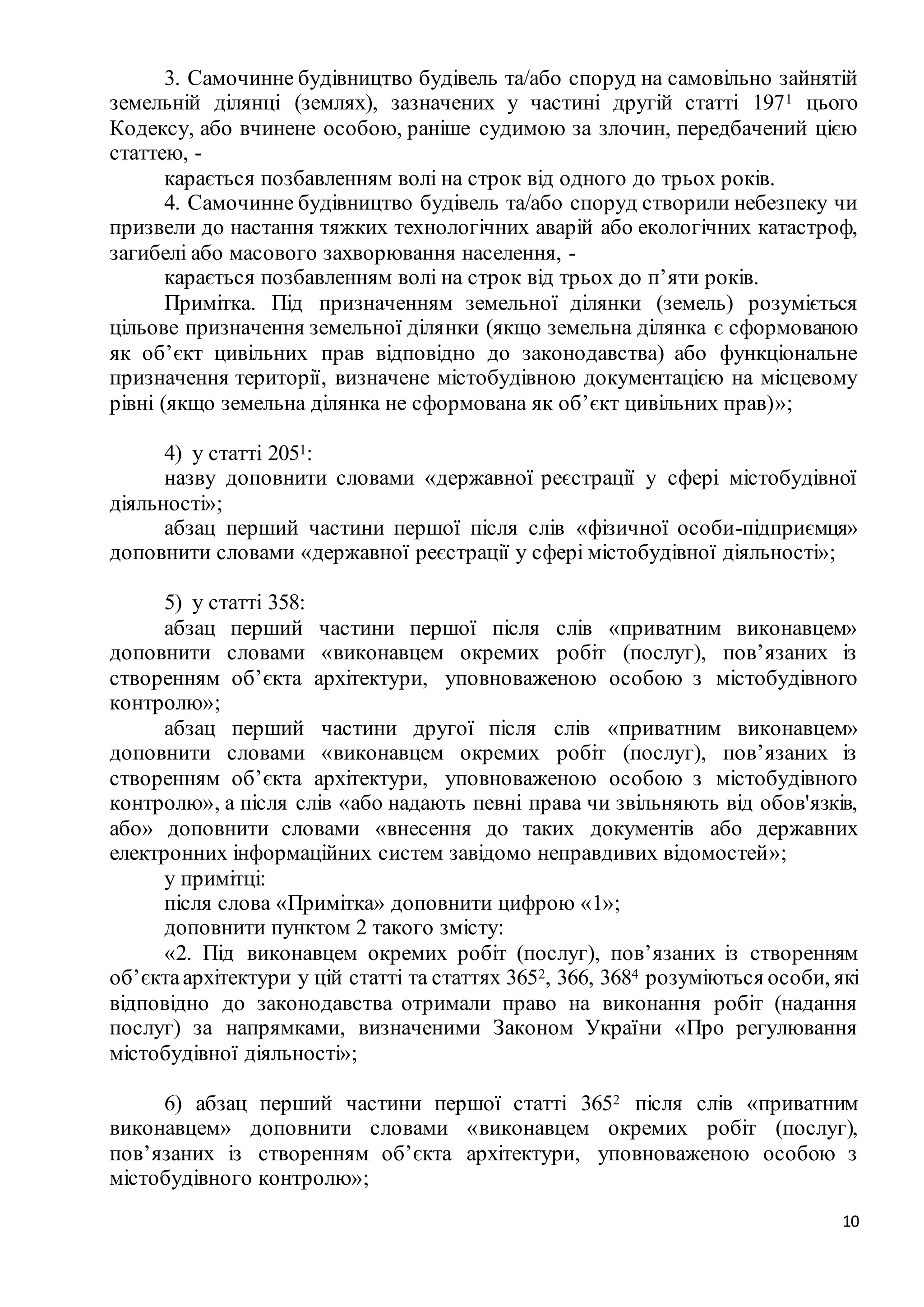 10
3. Самочинне будівництво будівель та/або споруд на самовільно зайнятій
земельній ділянці (землях), зазначених у частині другій статті 1971 цього
Кодексу, або вчинене особою, раніше судимою за злочин, передбачений цією
статтею, -
карається позбавленням волі на строк від одного до трьох років.
4. Самочинне будівництво будівель та/або споруд створили небезпеку чи
призвели до настання тяжких технологічних аварій або екологічних катастроф,
загибелі або масового захворювання населення, -
карається позбавленням волі на строк від трьох до п’яти років.
Примітка. Під призначенням земельної ділянки (земель) розуміється
цільове призначення земельної ділянки (якщо земельна ділянка є сформованою
як об’єкт цивільних прав відповідно до законодавства) або функціональне
призначення території, визначене містобудівною документацією на місцевому
рівні (якщо земельна ділянка не сформована як об’єкт цивільних прав)»;
4) у статті 2051:
назву доповнити словами «державної реєстрації у сфері містобудівної
діяльності»;
абзац перший частини першої після слів «фізичної особи-підприємця»
доповнити словами «державної реєстрації у сфері містобудівної діяльності»;
5) у статті 358:
абзац перший частини першої після слів «приватним виконавцем»
доповнити словами «виконавцем окремих робіт (послуг), пов’язаних із
створенням об’єкта архітектури, уповноваженою особою з містобудівного
контролю»;
абзац перший частини другої після слів «приватним виконавцем»
доповнити словами «виконавцем окремих робіт (послуг), пов’язаних із
створенням об’єкта архітектури, уповноваженою особою з містобудівного
контролю», а після слів «або надають певні права чи звільняють від обов'язків,
або» доповнити словами «внесення до таких документів або державних
електронних інформаційних систем завідомо неправдивих відомостей»;
у примітці:
після слова «Примітка» доповнити цифрою «1»;
доповнити пунктом 2 такого змісту:
«2. Під виконавцем окремих робіт (послуг), пов’язаних із створенням
об’єктаархітектури у цій статті та статтях 3652, 366, 3684 розуміються особи, які
відповідно до законодавства отримали право на виконання робіт (надання
послуг) за напрямками, визначеними Законом України «Про регулювання
містобудівної діяльності»;
6) абзац перший частини першої статті 3652 після слів «приватним
виконавцем» доповнити словами «виконавцем окремих робіт (послуг),
пов’язаних із створенням об’єкта архітектури, уповноваженою особою з
містобудівного контролю»;
 