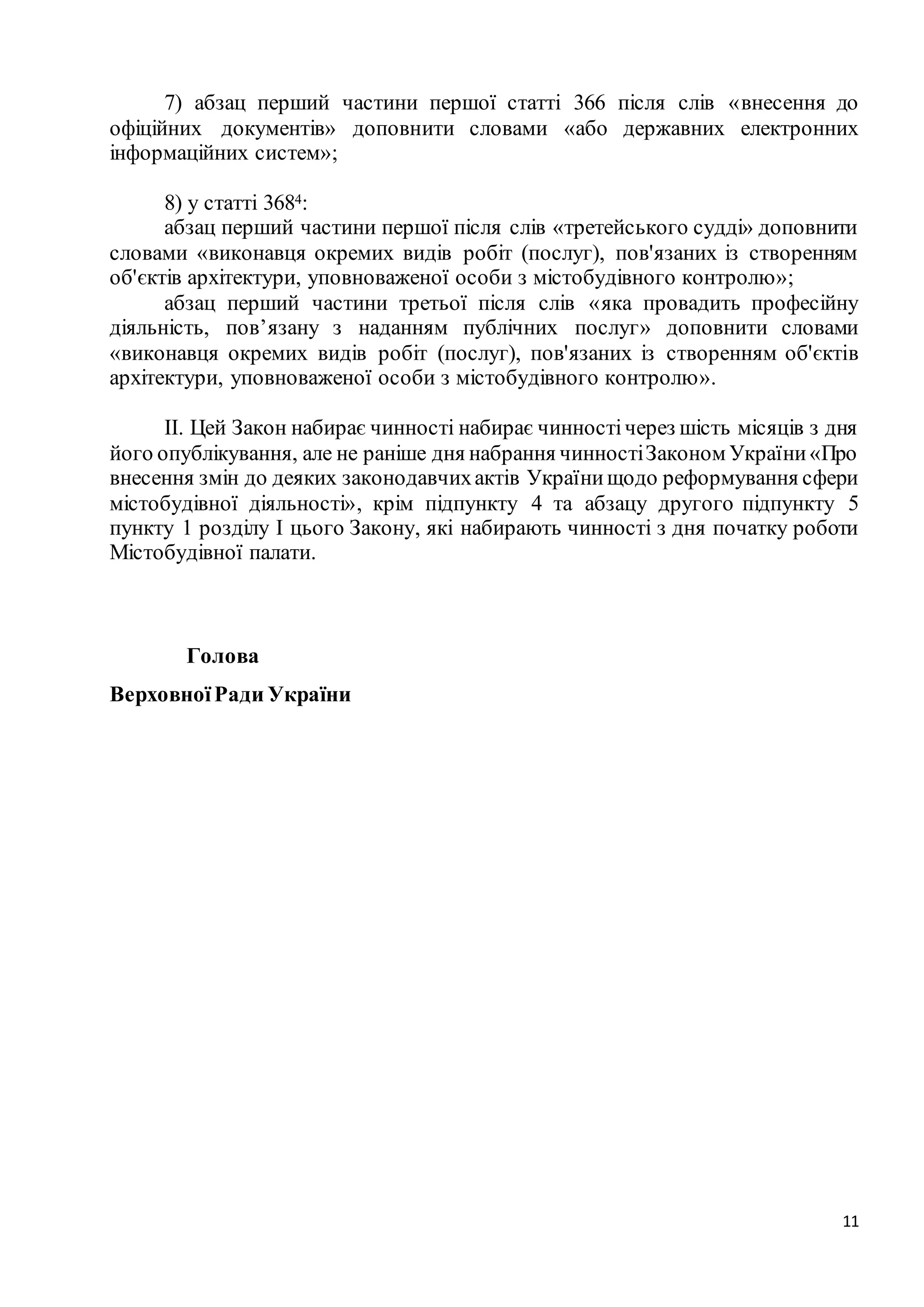 11
7) абзац перший частини першої статті 366 після слів «внесення до
офіційних документів» доповнити словами «або державних електронних
інформаційних систем»;
8) у статті 3684:
абзац перший частини першої після слів «третейського судді» доповнити
словами «виконавця окремих видів робіт (послуг), пов'язаних із створенням
об'єктів архітектури, уповноваженої особи з містобудівного контролю»;
абзац перший частини третьої після слів «яка провадить професійну
діяльність, пов’язану з наданням публічних послуг» доповнити словами
«виконавця окремих видів робіт (послуг), пов'язаних із створенням об'єктів
архітектури, уповноваженої особи з містобудівного контролю».
II. Цей Закон набирає чинності набирає чинностічерез шість місяців з дня
його опублікування, але не раніше дня набрання чинностіЗаконом України«Про
внесення змін до деяких законодавчихактів Українищодо реформування сфери
містобудівної діяльності», крім підпункту 4 та абзацу другого підпункту 5
пункту 1 розділу І цього Закону, які набирають чинності з дня початку роботи
Містобудівної палати.
Голова
ВерховноїРади України
 