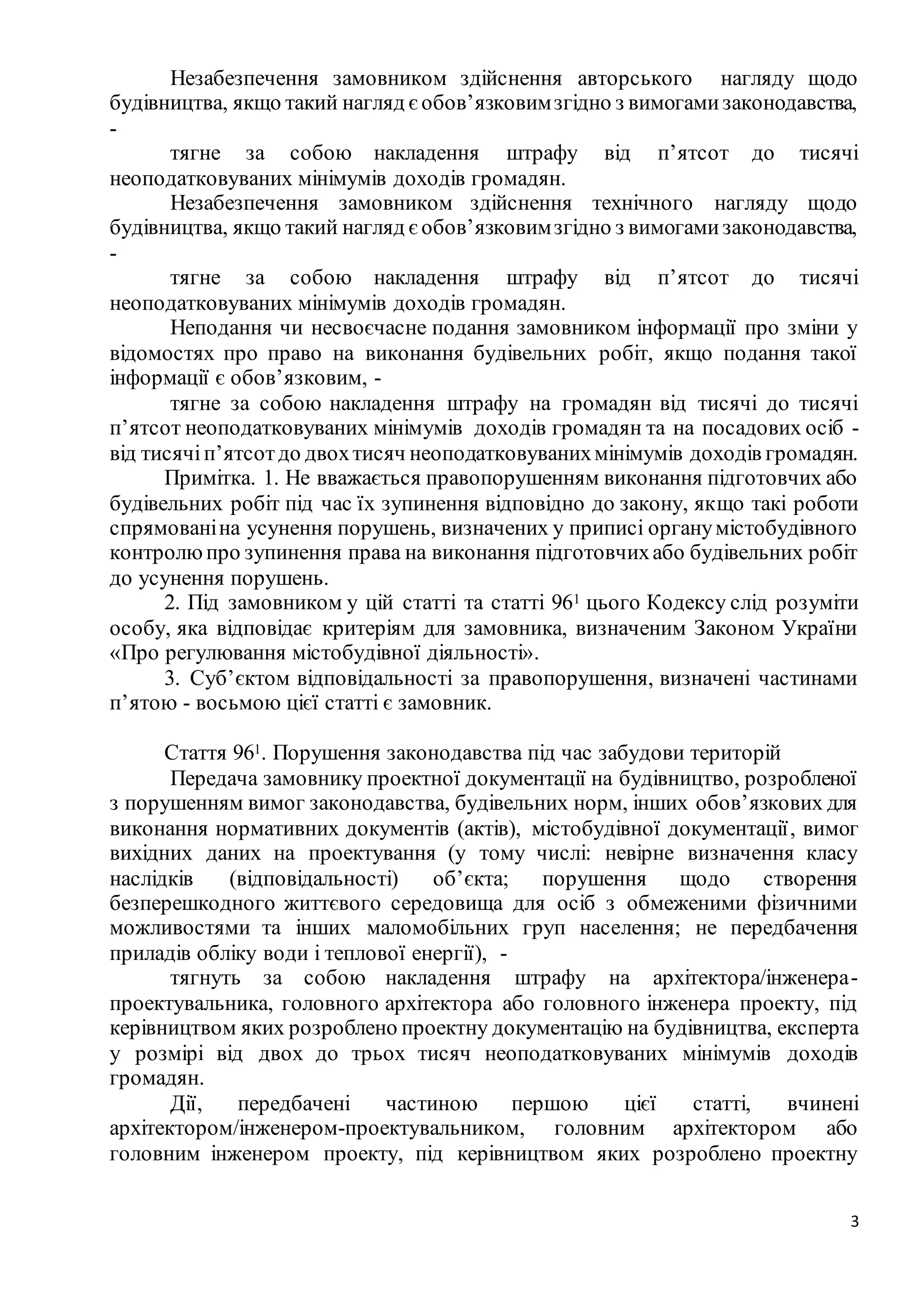 3
Незабезпечення замовником здійснення авторського нагляду щодо
будівництва, якщо такий нагляд є обов’язковимзгідно з вимогамизаконодавства,
-
тягне за собою накладення штрафу від п’ятсот до тисячі
неоподатковуваних мінімумів доходів громадян.
Незабезпечення замовником здійснення технічного нагляду щодо
будівництва, якщо такий нагляд є обов’язковимзгідно з вимогамизаконодавства,
-
тягне за собою накладення штрафу від п’ятсот до тисячі
неоподатковуваних мінімумів доходів громадян.
Неподання чи несвоєчасне подання замовником інформації про зміни у
відомостях про право на виконання будівельних робіт, якщо подання такої
інформації є обов’язковим, -
тягне за собою накладення штрафу на громадян від тисячі до тисячі
п’ятсот неоподатковуваних мінімумів доходів громадян та на посадових осіб -
від тисячіп’ятсотдо двохтисяч неоподатковуванихмінімумів доходів громадян.
Примітка. 1. Не вважається правопорушенням виконання підготовчих або
будівельних робіт під час їх зупинення відповідно до закону, якщо такі роботи
спрямованіна усунення порушень, визначених у приписі органумістобудівного
контролюпро зупинення права на виконання підготовчихабо будівельних робіт
до усунення порушень.
2. Під замовником у цій статті та статті 961 цього Кодексу слід розуміти
особу, яка відповідає критеріям для замовника, визначеним Законом України
«Про регулювання містобудівної діяльності».
3. Суб’єктом відповідальності за правопорушення, визначені частинами
п’ятою - восьмою цієї статті є замовник.
Стаття 961. Порушення законодавства під час забудови територій
Передача замовнику проектної документації на будівництво, розробленої
з порушенням вимог законодавства, будівельних норм, інших обов’язкових для
виконання нормативних документів (актів), містобудівної документації, вимог
вихідних даних на проектування (у тому числі: невірне визначення класу
наслідків (відповідальності) об’єкта; порушення щодо створення
безперешкодного життєвого середовища для осіб з обмеженими фізичними
можливостями та інших маломобільних груп населення; не передбачення
приладів обліку води і теплової енергії), -
тягнуть за собою накладення штрафу на архітектора/інженера-
проектувальника, головного архітектора або головного інженера проекту, під
керівництвом яких розроблено проектну документацію на будівництва, експерта
у розмірі від двох до трьох тисяч неоподатковуваних мінімумів доходів
громадян.
Дії, передбачені частиною першою цієї статті, вчинені
архітектором/інженером-проектувальником, головним архітектором або
головним інженером проекту, під керівництвом яких розроблено проектну
 