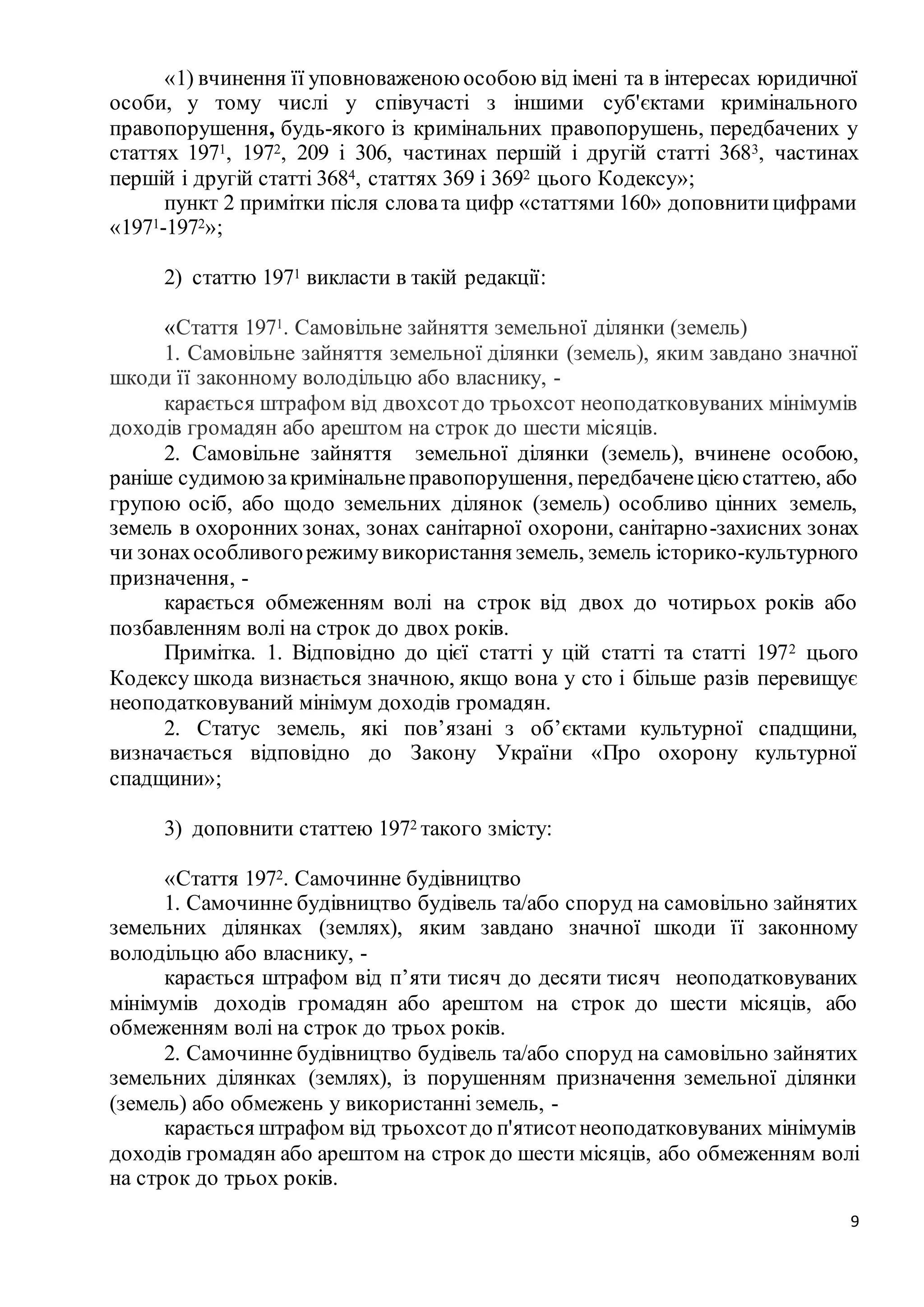 9
«1) вчинення її уповноваженою особою від імені та в інтересах юридичної
особи, у тому числі у співучасті з іншими суб'єктами кримінального
правопорушення, будь-якого із кримінальних правопорушень, передбачених у
статтях 1971, 1972, 209 і 306, частинах першій і другій статті 3683, частинах
першій і другій статті 3684, статтях 369 і 3692 цього Кодексу»;
пункт 2 примітки після словата цифр «статтями 160» доповнитицифрами
«1971-1972»;
2) статтю 1971 викласти в такій редакції:
«Стаття 1971. Самовільне зайняття земельної ділянки (земель)
1. Самовільне зайняття земельної ділянки (земель), яким завдано значної
шкоди її законному володільцю або власнику, -
карається штрафом від двохсотдо трьохсот неоподатковуваних мінімумів
доходів громадян або арештом на строк до шести місяців.
2. Самовільне зайняття земельної ділянки (земель), вчинене особою,
раніше судимоюзакримінальнеправопорушення, передбаченецією статтею, або
групою осіб, або щодо земельних ділянок (земель) особливо цінних земель,
земель в охоронних зонах, зонах санітарної охорони, санітарно-захисних зонах
чи зонахособливогорежимувикористання земель, земель історико-культурного
призначення, -
карається обмеженням волі на строк від двох до чотирьох років або
позбавленням волі на строк до двох років.
Примітка. 1. Відповідно до цієї статті у цій статті та статті 1972 цього
Кодексу шкода визнається значною, якщо вона у сто і більше разів перевищує
неоподатковуваний мінімум доходів громадян.
2. Статус земель, які пов’язані з об’єктами культурної спадщини,
визначається відповідно до Закону України «Про охорону культурної
спадщини»;
3) доповнити статтею 1972 такого змісту:
«Стаття 1972. Самочинне будівництво
1. Самочинне будівництво будівель та/або споруд на самовільно зайнятих
земельних ділянках (землях), яким завдано значної шкоди її законному
володільцю або власнику, -
карається штрафом від п’яти тисяч до десяти тисяч неоподатковуваних
мінімумів доходів громадян або арештом на строк до шести місяців, або
обмеженням волі на строк до трьох років.
2. Самочинне будівництво будівель та/або споруд на самовільно зайнятих
земельних ділянках (землях), із порушенням призначення земельної ділянки
(земель) або обмежень у використанні земель, -
карається штрафом від трьохсотдо п'ятисотнеоподатковуваних мінімумів
доходів громадян або арештом на строк до шести місяців, або обмеженням волі
на строк до трьох років.
 