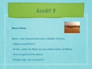 Acudit 3
Busco feina
Bones , estic buscant feina com a tallador d'arbres.
- Alguna experiència ?
- Si clar , porto els últims 30 anys tallant arbres al Sàhara.
- Però si aquí no hi ha arbres !
- Perquè vegi , sóc o no sóc bo ?
 
