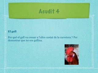 Acudit 4
El gall
Per què el gall va creuar a l'altre costat de la carretera ? Per
demostrar que no era gallina.
 