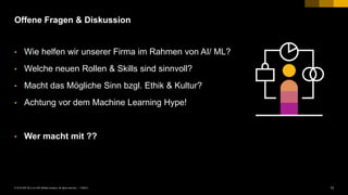 13PUBLIC© 2018 SAP SE or an SAP affiliate company. All rights reserved. ǀ
Offene Fragen & Diskussion
• Wie helfen wir unserer Firma im Rahmen von AI/ ML?
• Welche neuen Rollen & Skills sind sinnvoll?
• Macht das Mögliche Sinn bzgl. Ethik & Kultur?
• Achtung vor dem Machine Learning Hype!
• Wer macht mit ??
 