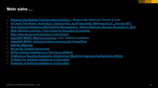 14PUBLIC© 2018 SAP SE or an SAP affiliate company. All rights reserved. ǀ
Mehr siehe …
• NextLearning Digitale Transformationsinitiative – Blogparade, Webinare, Events & mehr
• A Future That Works: Automation, Employment, and Productivity, McKinsey & Co., January 2017,
• How Artificial Intelligence Will Redefine Management,” Harvard Business Review, November 2, 2016
• Blog: Machine Learning: 7 Use Cases for Education & Learning
• Blog: How do we work and learn in the future?
• OpenSAP MOOC: Machine Learning - incl. realtime translation
• OpenSAP MOOC: Enterprise Deep Learning with TensorFlow
• SAP ML Webseite
• Recast AI: Chatbot Community
• AI Plus Human Intelligence Is The Future Of Work
• Chatbots as Teaching Assistants: Introducing a Model for Learning Facilitation by AI Bots
• 10 Roles For Artificial Intelligence In Education
• Examples of Artificial Intelligence in Education
 