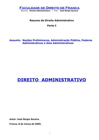 Faculdade de Direito de Franca
Resumo: Direito Administrativo – Prof. José Sérgio Saraiva
Resumo de Direito Administrativo
Parte I
Assunto: Noções Preliminares, Administração Pública, Poderes
Administrativos e Atos Administrativos
DIREITO ADMINISTRATIVO
Autor: José Sérgio Saraiva
Franca, 8 de março de 2005.
1
 