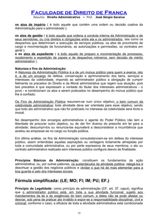 Faculdade de Direito de Franca
Resumo: Direito Administrativo – Prof. José Sérgio Saraiva
os atos de império ( é todo aquele que contém uma ordem ou decisão coativa da
Administração para o administrado );
os atos de gestão ( é todo aquele que ordena a conduta interna da Administração e de
seus servidores, ou cria direitos e obrigações entre ela e os administrados, tais como os
despachos que determinam a execução de serviços públicos, os atos de provimento de
cargo e movimentação de funcionários, as autorizações e permissões, os contratos em
geral );
e os atos de expediente ( é todo aquele de preparo e movimentação de processos,
recebimento e expedição de papeis e de despachos rotineiros, sem decisão de mérito
administrativo ).
Natureza e fins da Administração:
A Natureza da Administração Pública é a de um múnus público para quem a exerce, isto
é, a de um encargo de defesa, conservação e aprimoramento dos bens, serviços e
interesses da coletividade, impondo ao administrador público a obrigação de cumprir
fielmente os preceitos do Direito e da Moral administrativa que regem sua atuação, pois
tais preceitos é que expressam a vontade do titular dos interesses administrativos - o
povo - e condicionam os atos a serem praticados no desempenho do múnus público que
lhe é confiado.
Os Fins da Administração Pública resumem-se num único objetivo: o bem comum da
coletividade administrativa; toda atividade deve ser orientada para esse objetivo; sendo
que todo ato administrativo que não for praticado no interesse da coletividade será ilícito e
imoral.
No desempenho dos encargos administrativos o agente do Poder Público não tem a
liberdade de procurar outro objetivo, ou de dar fim diverso do prescrito em lei para a
atividade; descumpri-los ou renuncia-las equivalerá a desconsiderar a incumbência que
aceitou ao empossar-se no cargo ou função pública.
Em última análise, os fins da Administração consubstanciam-se em defesa do interesse
público, assim entendidas aquelas aspirações ou vantagens licitamente almejadas por
toda a comunidade administrativa, ou por parte expressiva de seus membros; o ato ou
contrato administrativo realizado sem interesse público configura desvio de finalidade.
Princípios Básicos da Administração: constituem os fundamentos da ação
administrativa, ou, por outras palavras, os sustentáculos da atividade pública; relegá-los é
desvirtuar a gestão dos negócios públicos e olvidar o que há de mais elementar para a
boa guarda e zelo dos interesses sociais.
Fórmula simplificada: (LE; MO; FI; IM; PU; EF.)
Princípio da Legalidade: como princípio da administração (CF, art. 37, caput), significa
que o administrador público está, em toda a sua atividade funcional, sujeito aos
mandamentos da lei e às exigências do bem comum, e deles não se pode afastar ou
desviar, sob pena de praticar ato inválido e expor-se a responsabilidade disciplinar, civil e
criminal, conforme o caso; a eficácia de toda a atividade administrativa está condicionada
10
 