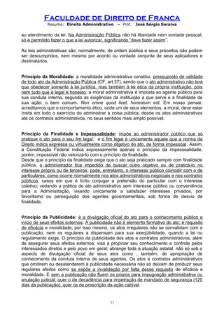 Faculdade de Direito de Franca
Resumo: Direito Administrativo – Prof. José Sérgio Saraiva
ao atendimento da lei. Na Administração Pública não há liberdade nem vontade pessoal,
só é permitido fazer o que a lei autorizar, significando “deve fazer assim”.
As leis administrativas são, normalmente, de ordem pública e seus preceitos não podem
ser descumpridos, nem mesmo por acordo ou vontade conjunta de seus aplicadores e
destinatários.
Princípio da Moralidade: a moralidade administrativa constitui, pressuposto de validade
de todo ato da Administração Pública (CF, art.37), sendo que o ato administrativo não terá
que obedecer somente à lei jurídica, mas também à lei ética da própria instituição, pois
nem tudo que é legal é honesto; a moral administrativa é imposta ao agente público para
sua conduta interna, segundo as exigências da instituição a que serve e a finalidade de
sua ação: o bem comum. Non omne quod licet, honestum est. Em nosso pensar,
acreditamos que o comportamento ético, onde um de seus elementos, a moral, deve estar
ínsita em todo o exercício do administrar a coisa pública, desde os atos administrativos
até os contratos administrativos, no seus sentidos mais amplo possível.
Princípio da Finalidade e Impessoalidade: impõe ao administrador público que só
pratique o ato para o seu fim legal; e o fim legal é unicamente aquele que a norma de
Direito indica expressa ou virtualmente como objetivo do ato, de forma impessoal. Assim,
a Constituição Federal indica expressamente apenas o princípio da impessoalidade,
porém, impossível não vetorizá-lo com o princípio da finalidade.
Desde que o princípio da finalidade exige que o ato seja praticado sempre com finalidade
pública, o administrador fica impedido de buscar outro objetivo ou de praticá-lo no
interesse próprio ou de terceiros; pode, entretanto, o interesse público coincidir com o de
particulares, como ocorre normalmente nos atos administrativos negociais e nos contratos
públicos, casos em que é lícito conjugar a pretensão do particular com o interesse
coletivo; vedando a prática de ato administrativo sem interesse público ou conveniência
para a Administração, visando unicamente a satisfazer interesses privados, por
favoritismo ou perseguição dos agentes governamentais, sob forma de desvio de
finalidade.
Princípio da Publicidade: é a divulgação oficial do ato para o conhecimento público e
início de seus efeitos externos. A publicidade não é elemento formativo do ato; é requisito
de eficácia e moralidade; por isso mesmo, os atos irregulares não se convalidam com a
publicação, nem os regulares a dispensam para sua exeqüibilidade, quando a lei ou
regulamento exige. O princípio da publicidade dos atos e contratos administrativos, além
de assegurar seus efeitos externos, visa a propiciar seu conhecimento e controle pelos
interessados diretos e pelo povo em geral; abrange toda a atuação estatal, não só sob o
aspecto de divulgação oficial de seus atos como , também, de apropriação de
conhecimento da conduta interna de seus agentes. Os atos e contratos administrativos
que omitirem ou desatenderem à publicidade necessária não só deixam de produzir seus
regulares efeitos como se expõe a invalidação por falta desse requisito de eficácia e
moralidade. E sem a publicação não fluem os prazos para impugnação administrativa ou
anulação judicial, quer o de decadência para impetração de mandado de segurança (120
dias da publicação), quer os de prescrição da ação cabível.
11
 