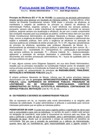 Faculdade de Direito de Franca
Resumo: Direito Administrativo – Prof. José Sérgio Saraiva
Princípio da Eficiência (EC nº 19, de 15.6.98): é o exercício da atividade administrativa
dirigida sempre para alcançar um resultado de interesse público. A jurisprudência, antes
mesmo da Emenda Constitucional número 19/98 trazer o princípio da eficiência, já
manifestara a respeito da existência do princípio ou objetivo da eficiência na
Administração Pública, exigindo, sempre, a maior eficiência nos serviços públicos,
porquanto, sempre cabe o poder indeclinável de regulamentar e controlar os serviços
públicos, exigindo sempre sua atualização e eficiência, de par com o exato cumprimento
das condições impostas para sua prestação ao público, conforme deixa claro em sua obra
Direito Constitucional Administrativo do professor Alexandre e Moraes, página 104-5.
Hoje, comum a exigência de eficácia na gestão orçamentária, financeira e patrimonial dos
órgãos e entidades públicas, bem como a exigência de eficiência na aplicação de
recursos públicos por entidades de direito privado (art. 74, II, CF). Algumas características
do princípio da eficiência, apontadas pelo professor Alexandre de Morais: A) –
direcionamento da atividade e dos serviços públicos à efetividade do bem comum. B) –
imparcialidade. C) - neutralidade. D) – transparência. E) – participação e aproximação
dos serviços públicos da população. F) – eficácia material. G) – desburocratização,
agilizando a prestação de serviços destinados à coletividade, inclusive aqueles
decorrentes dos tramites processuais administrativos. H) – busca da qualidade para os
serviços públicos em geral.
E mais, alguns autores como Diógenes Gasparini, em sua obra Direito Administrativo,
ressalta que os princípios insculpidos na Constituição Federal acima, foi ampliado com
outros princípio previstos na Constituição do Estado de São Paulo, que no seu artigo 111,
ampliou aquele rol, acrescentando os princípios da RAZOABILIDADE, FINALIDADE,
MOTIVAÇÃO E INTERESSE PÚBLICO (pág.6).
O próprio professor Alexandre de Morais, informa que há outros princípios básicos
denominados por ele de princípios INFRACONSTITUCIONAIS DA ADMINISTRAÇÃO
PÚBLICA, como: SUPREMACIA DO INTERESSE PÚBLICO, PRESUNÇÃO DE
LEGITIMIDADE OU DE VERACIDADE, ESPECIALIDADE, CONTROLE
ADMINISTRATIVO OU TUTELA, AUTOTUTELA, HIERARQUIA, CONTINUIDADE DO
SERVIÇO PÚBLICO, MOTIVAÇÃO (vide fls.116, ob cit).
III - OS PODERES E DEVERES DO ADMINISTRADOR PÚBLICO
São os expressos em lei, os impostos pela moral administrativa e os exigidos pelo
interesse da coletividade. O poder administrativo é atribuído à autoridade para remover
interesses particulares que se opões ao interesse público.
PODER-DEVER DE AGIR: O poder tem para o agente público o significado de dever para
com a comunidade e para com os indivíduos, no sentido de quem o detém está sempre
na obrigação de exercitá-lo; esse poder é insuscetível de renúncia pelo seu titular. Se
para o particular o poder de agir é uma faculdade, para o administrador público é uma
obrigação de atuar, desde que se apresente o ensejo de exercitá-lo em benefício da
comunidade. Daí por que a omissão da autoridade ou o silêncio da Administração,
quando deva agir ou manifestar-se, gera responsabilidade para o agente omisso e
12
 