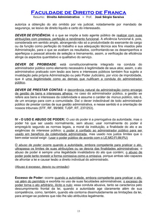 Faculdade de Direito de Franca
Resumo: Direito Administrativo – Prof. José Sérgio Saraiva
autoriza a obtenção do ato omitido por via judicial, notadamente por mandado de
segurança, se lesivo de direito liquido e certo do interessado.
DEVER DE EFICIÊNCIA: é o que se impõe a todo agente público de realizar com suas
atribuições com presteza, perfeição e rendimento funcional. A eficiência funcional é, pois,
considerada em sentido amplo, abrangendo não só a produtividade do exercente do cargo
ou da função como perfeição do trabalho e sua adequação técnica aos fins visados pela
Administração, para o que se avaliam os resultados, confrontando-se os desempenhos e
aperfeiçoa o pessoal através de seleção e treinamento, assim, a verificação de eficiência
atinge os aspectos quantitativo e qualitativo do serviço.
DEVER DE PROBIDADE: está constitucionalmente integrado na conduta do
administrador público como elemento necessário à legitimidade de seus atos; assim, o ato
administrativo praticado com lesão aos bens e interesses públicos também fica sujeito a
invalidação pela própria Administração ou pelo Poder Judiciário, por vício de improbidade,
que é uma ilegitimidade como as demais que nulificam a conduta do administrador
público.
DEVER DE PRESTAR CONTAS: é decorrência natural da administração como encargo
de gestão de bens e interesses alheios; no caso do administrador público, a gestão se
refere aos bens e interesses da coletividade e assume o caráter de múnus público, isto é,
de um encargo para com a comunidade. Daí o dever indeclinável de todo administrador
público de prestar contas de sua gestão administrativa, e nesse sentido é a orientação de
nossos tribunais (STF, RF, 99/969; TJSP, RT, 237/253).
IV - O USO E ABUSO DE PODER: O uso do poder é a prerrogativa da autoridade, mas o
poder há que ser usado normalmente, sem abuso; usar normalmente do poder é
empregá-lo segundo as normas legais, a moral da instituição, a finalidade do ato e as
exigências do interesse público; o poder é confiado ao administrador público para ser
usado em benefício da coletividade administrada, mas usado nos justos limites que o
bem-estar social exigir. (usar o poder público de acordo com o LE;MO;FI;IM;PU)
O abuso de poder ocorre quando a autoridade, embora competente para praticar o ato,
ultrapassa os limites de suas atribuições ou se desvia das finalidades administrativas; o
abuso de poder é sempre uma ilegalidade invalidadora do ato que contém; o abuso de
poder pode tanto revestir a forma comissiva como a omissiva, porque ambas são capazes
de afrontar a lei e causar lesão a direito individual do administrado.
(Abuso é excesso, desvio ou omissão)
Excesso de Poder: ocorre quando a autoridade, embora competente para praticar o ato,
vai além do permitido e exorbita no uso de suas faculdades administrativas; o excesso de
poder torna o ato arbitrário, ilícito e nulo; essa conduta abusiva, tanto se caracteriza pelo
descumprimento frontal da lei, quando a autoridade age claramente além de sua
competência, como, também, quando ela contorna dissimuladamente as limitações da lei,
para arrogar-se poderes que não lhe são atribuídos legalmente.
13
 