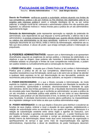Faculdade de Direito de Franca
Resumo: Direito Administrativo – Prof. José Sérgio Saraiva
Desvio de Finalidade: verifica-se quando a autoridade, embora atuando nos limites de
sua competência, pratica o ato por motivos ou fins diversos dos objetivados pela lei ou
exigidos pelo interesse público;é assim a violação ideológica da lei, ou por outras
palavras, a violação moral da lei, colimando o administrador público fins não queridos pelo
legislador, ou utilizando motivos e meios imorais para a pratica de um ato administrativo
aparentemente legal.
Omissão da Administração: pode representar aprovação ou rejeição da pretensão do
administrado, tudo dependendo do que dispuser a norma pertinente; o silêncio não é ato
administrativo; é conduta omissiva da Administração que, quando ofende direito individual
ou coletivo dos administrados ou de seus servidores, sujeita-se a correção judicial e a
reparação decorrente de sua inércia, então a inércia da Administração, retardando ato ou
fato que deva praticar, é abuso de poder, que enseja correção judicial e indenização ao
prejudicado.
3) PODERES ADMINISTRATIVOS: nascem com a Administração e se apresentam
diversificados segundo as exigências do serviço público, o interesse da coletividade e os
objetivos a que se dirigem; esse poderes são inerentes à Administração de todas as
entidades estatais na proporção e limites de suas competências institucionais, e podem
ser usados isolada ou cumulativamente para a consecução do mesmo ato.
I - PODER VINCULADO: é aquele que o Direito Positivo (a lei) confere à Administração
Pública para a prática de ato de sua competência, determinando os elementos e
requisitos necessários à sua formalização; sendo que o ato será nulo se deixar de atender
a qualquer dado expresso na lei, por desvinculação de seu tipo-padrão, podendo ser
reconhecido pela própria Administração ou pelo Judiciário, se requerer o interessado.
II - PODER DISCRICIONÁRIO: é o que o Direito concede à Administração, de modo
explícito ou implícito, para a prática de atos administrativos com liberdade na escolha de
sua conveniência, oportunidade e conteúdo; discricionariedade é liberdade de ação
administrativa, dentro dos limites permitidos em lei; a faculdade discricionária distingue-se
da vinculada pela maior liberdade que é conferida ao administrador; se para a prática de
um ato vinculado a autoridade pública está adstrita à lei em todos os seus elementos
formadores, para praticar um ato discricionário é livre, no âmbito em que a lei lhe concede
essa faculdade. A atividade discricionária encontra plena justificativa na impossibilidade
de o legislador catalogar na lei todos os atos que a prática administrativa exige.
III - PODER HIERÁRQUICO: é o de que dispõe o Executivo para distribuir e escalonar as
funções de seus órgãos, ordenar e rever a atuação de seus agentes, estabelecendo a
relação de subordinação entre os servidores do seu quadro de pessoal; Hierarquia é a
relação de subordinação existente entre vários órgão e agentes do Executivo, com
distribuição de funções e garantias da autoridade de cada um.; o poder hierárquico tem
por objetivo ordenar, coordenar, controlar e corrigir as atividades administrativas, no
âmbito interno da Administração; desse modo atua como instrumento de organização e
aperfeiçoamento do serviço e age como meio de responsabilização dos agentes
administrativos, impondo-lhes o dever de obediência; do poder hierárquico decorrem
14
 