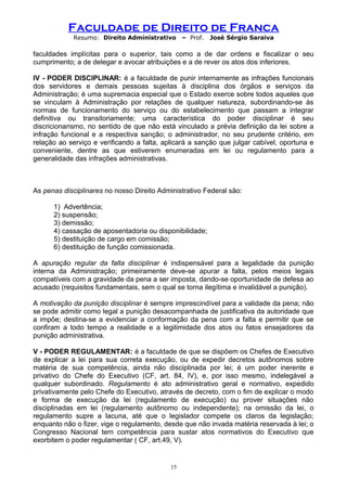 Faculdade de Direito de Franca
Resumo: Direito Administrativo – Prof. José Sérgio Saraiva
faculdades implícitas para o superior, tais como a de dar ordens e fiscalizar o seu
cumprimento; a de delegar e avocar atribuições e a de rever os atos dos inferiores.
IV - PODER DISCIPLINAR: é a faculdade de punir internamente as infrações funcionais
dos servidores e demais pessoas sujeitas à disciplina dos órgãos e serviços da
Administração; é uma supremacia especial que o Estado exerce sobre todos aqueles que
se vinculam à Administração por relações de qualquer natureza, subordinando-se às
normas de funcionamento do serviço ou do estabelecimento que passam a integrar
definitiva ou transitoriamente; uma característica do poder disciplinar é seu
discricionarismo, no sentido de que não está vinculado a prévia definição da lei sobre a
infração funcional e a respectiva sanção; o administrador, no seu prudente critério, em
relação ao serviço e verificando a falta, aplicará a sanção que julgar cabível, oportuna e
conveniente, dentre as que estiverem enumeradas em lei ou regulamento para a
generalidade das infrações administrativas.
As penas disciplinares no nosso Direito Administrativo Federal são:
1) Advertência;
2) suspensão;
3) demissão;
4) cassação de aposentadoria ou disponibilidade;
5) destituição de cargo em comissão;
6) destituição de função comissionada.
A apuração regular da falta disciplinar é indispensável para a legalidade da punição
interna da Administração; primeiramente deve-se apurar a falta, pelos meios legais
compatíveis com a gravidade da pena a ser imposta, dando-se oportunidade de defesa ao
acusado (requisitos fundamentais, sem o qual se torna ilegítima e invalidável a punição).
A motivação da punição disciplinar é sempre imprescindível para a validade da pena; não
se pode admitir como legal a punição desacompanhada de justificativa da autoridade que
a impõe; destina-se a evidenciar a conformação da pena com a falta e permitir que se
confiram a todo tempo a realidade e a legitimidade dos atos ou fatos ensejadores da
punição administrativa.
V - PODER REGULAMENTAR: é a faculdade de que se dispõem os Chefes de Executivo
de explicar a lei para sua correta execução, ou de expedir decretos autônomos sobre
matéria de sua competência, ainda não disciplinada por lei; é um poder inerente e
privativo do Chefe do Executivo (CF, art. 84, IV), e, por isso mesmo, indelegável a
qualquer subordinado. Regulamento é ato administrativo geral e normativo, expedido
privativamente pelo Chefe do Executivo, através de decreto, com o fim de explicar o modo
e forma de execução da lei (regulamento de execução) ou prover situações não
disciplinadas em lei (regulamento autônomo ou independente); na omissão da lei, o
regulamento supre a lacuna, até que o legislador compete os claros da legislação;
enquanto não o fizer, vige o regulamento, desde que não invada matéria reservada à lei; o
Congresso Nacional tem competência para sustar atos normativos do Executivo que
exorbitem o poder regulamentar ( CF, art.49, V).
15
 