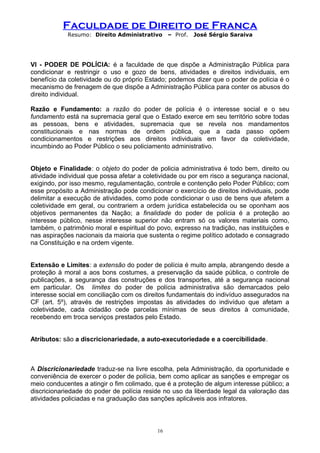 Faculdade de Direito de Franca
Resumo: Direito Administrativo – Prof. José Sérgio Saraiva
VI - PODER DE POLÍCIA: é a faculdade de que dispõe a Administração Pública para
condicionar e restringir o uso e gozo de bens, atividades e direitos individuais, em
benefício da coletividade ou do próprio Estado; podemos dizer que o poder de polícia é o
mecanismo de frenagem de que dispõe a Administração Pública para conter os abusos do
direito individual.
Razão e Fundamento: a razão do poder de polícia é o interesse social e o seu
fundamento está na supremacia geral que o Estado exerce em seu território sobre todas
as pessoas, bens e atividades, supremacia que se revela nos mandamentos
constitucionais e nas normas de ordem pública, que a cada passo opõem
condicionamentos e restrições aos direitos individuais em favor da coletividade,
incumbindo ao Poder Público o seu policiamento administrativo.
Objeto e Finalidade: o objeto do poder de policia administrativa é todo bem, direito ou
atividade individual que possa afetar a coletividade ou por em risco a segurança nacional,
exigindo, por isso mesmo, regulamentação, controle e contenção pelo Poder Público; com
esse propósito a Administração pode condicionar o exercício de direitos individuais, pode
delimitar a execução de atividades, como pode condicionar o uso de bens que afetem a
coletividade em geral, ou contrariem a ordem jurídica estabelecida ou se oponham aos
objetivos permanentes da Nação; a finalidade do poder de polícia é a proteção ao
interesse público, nesse interesse superior não entram só os valores materiais como,
também, o patrimônio moral e espiritual do povo, expresso na tradição, nas instituições e
nas aspirações nacionais da maioria que sustenta o regime político adotado e consagrado
na Constituição e na ordem vigente.
Extensão e Limites: a extensão do poder de polícia é muito ampla, abrangendo desde a
proteção à moral a aos bons costumes, a preservação da saúde pública, o controle de
publicações, a segurança das construções e dos transportes, até a segurança nacional
em particular. Os limites do poder de polícia administrativa são demarcados pelo
interesse social em conciliação com os direitos fundamentais do indivíduo assegurados na
CF (art. 5º), através de restrições impostas às atividades do indivíduo que afetam a
coletividade, cada cidadão cede parcelas mínimas de seus direitos à comunidade,
recebendo em troca serviços prestados pelo Estado.
Atributos: são a discricionariedade, a auto-executoriedade e a coercibilidade.
A Discricionariedade traduz-se na livre escolha, pela Administração, da oportunidade e
conveniência de exercer o poder de polícia, bem como aplicar as sanções e empregar os
meio conducentes a atingir o fim colimado, que é a proteção de algum interesse público; a
discricionariedade do poder de polícia reside no uso da liberdade legal da valoração das
atividades policiadas e na graduação das sanções aplicáveis aos infratores.
16
 